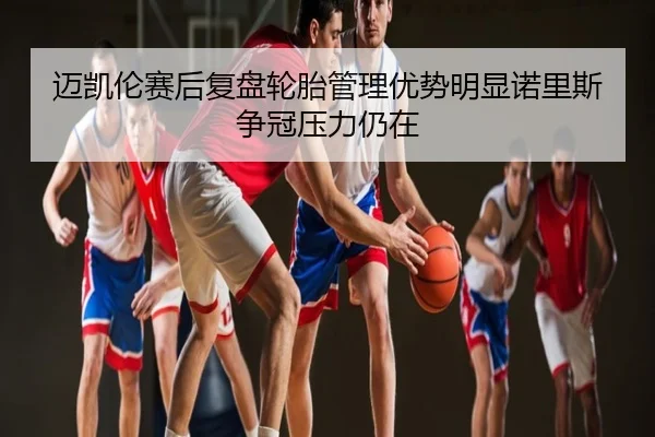 迈凯伦赛后复盘轮胎管理优势明显诺里斯争冠压力仍在