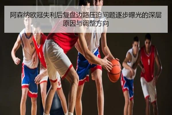 阿森纳欧冠失利后复盘边路压迫问题逐步曝光的深层原因与调整方向