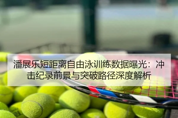 潘展乐短距离自由泳训练数据曝光：冲击纪录前景与突破路径深度解析