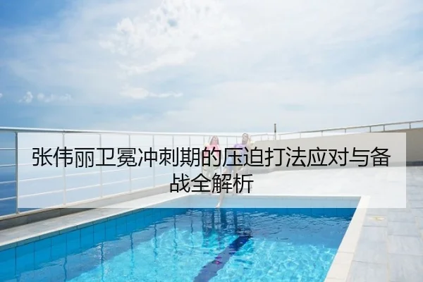 张伟丽卫冕冲刺期的压迫打法应对与备战全解析